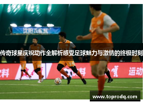 传奇球星庆祝动作全解析感受足球魅力与激情的终极时刻