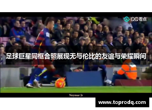 足球巨星同框合照展现无与伦比的友谊与荣耀瞬间