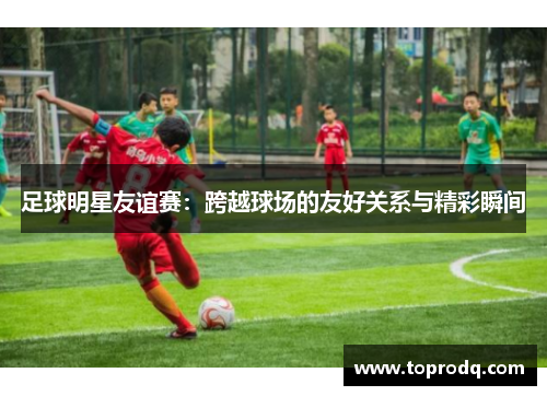 足球明星友谊赛：跨越球场的友好关系与精彩瞬间