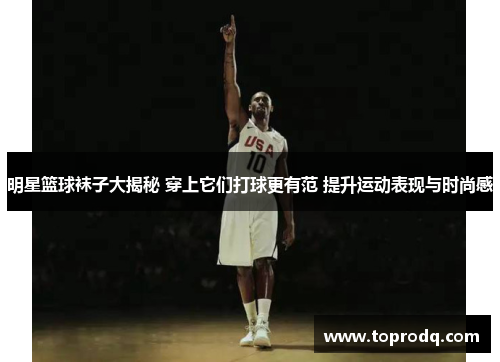 明星篮球袜子大揭秘 穿上它们打球更有范 提升运动表现与时尚感