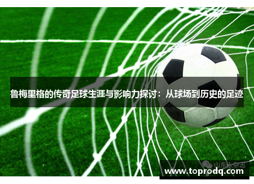 鲁梅里格的传奇足球生涯与影响力探讨：从球场到历史的足迹