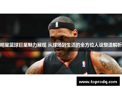 明星篮球巨星魅力展现 从球场到生活的全方位人设塑造解析