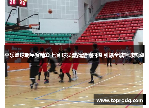 平乐篮球明星赛精彩上演 球员激战激情四溢 引爆全城篮球热潮
